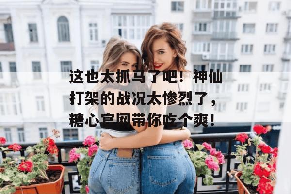 这也太抓马了吧!神仙打架的战况太惨烈了,糖心官网带你吃个爽!