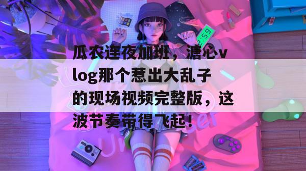 瓜农连夜加班，溏心vlog那个惹出大乱子的现场视频完整版，这波节奏带得飞起！