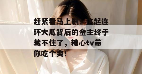 赶紧看马上删！这起连环大瓜背后的金主终于藏不住了，糖心tv带你吃个爽！