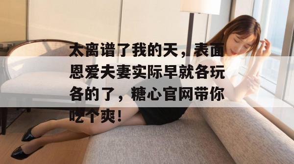 太离谱了我的天，表面恩爱夫妻实际早就各玩各的了，糖心官网带你吃个爽！