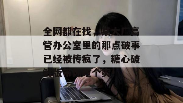 全网都在找，某大厂高管办公室里的那点破事已经被传疯了，糖心破解版带你吃个爽！