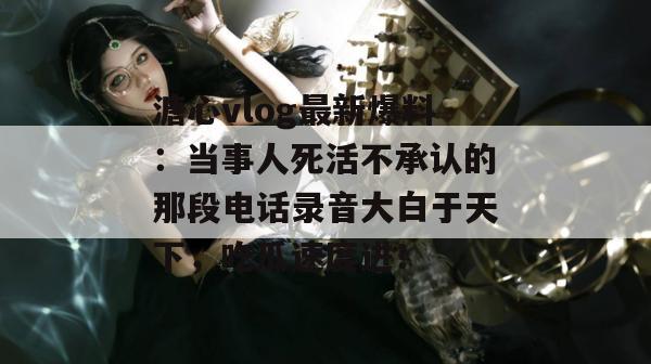 溏心vlog最新爆料：当事人死活不承认的那段电话录音大白于天下，吃瓜速度进！