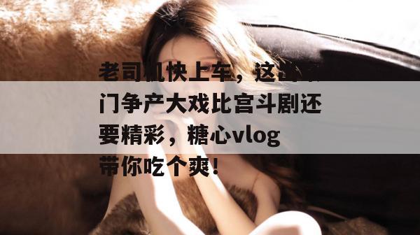 老司机快上车，这出豪门争产大戏比宫斗剧还要精彩，糖心vlog带你吃个爽！