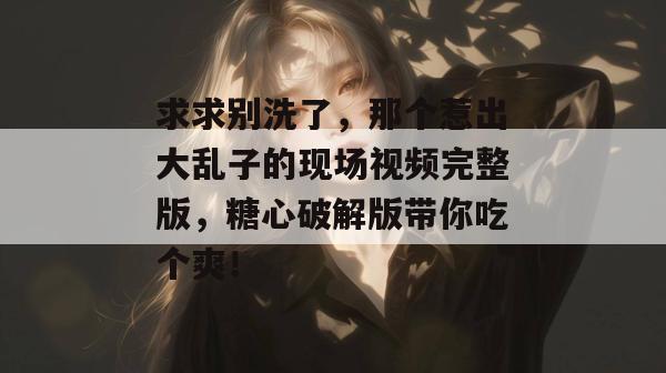 求求别洗了，那个惹出大乱子的现场视频完整版，糖心破解版带你吃个爽！