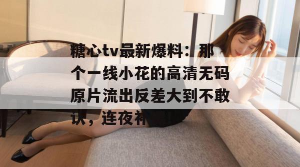 糖心tv最新爆料：那个一线小花的高清无码原片流出反差大到不敢认，连夜补课！