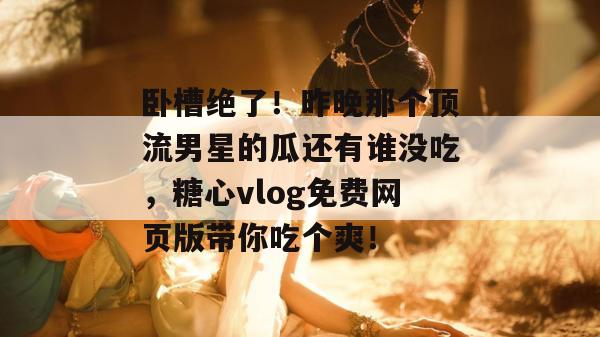 卧槽绝了!昨晚那个顶流男星的瓜还有谁没吃,糖心vlog免费网页版带你吃个爽!
