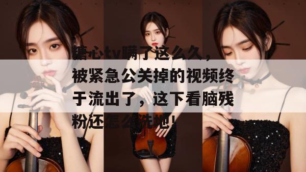 糖心tv瞒了这么久，被紧急公关掉的视频终于流出了，这下看脑残粉还怎么洗地！