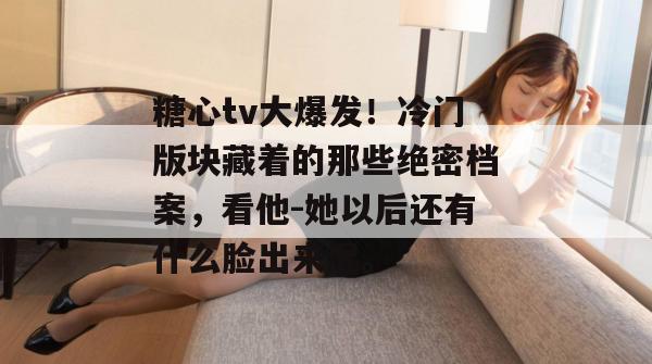 糖心tv大爆发！冷门版块藏着的那些绝密档案，看他-她以后还有什么脸出来混。
