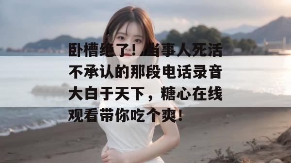 卧槽绝了！当事人死活不承认的那段电话录音大白于天下，糖心在线观看带你吃个爽！