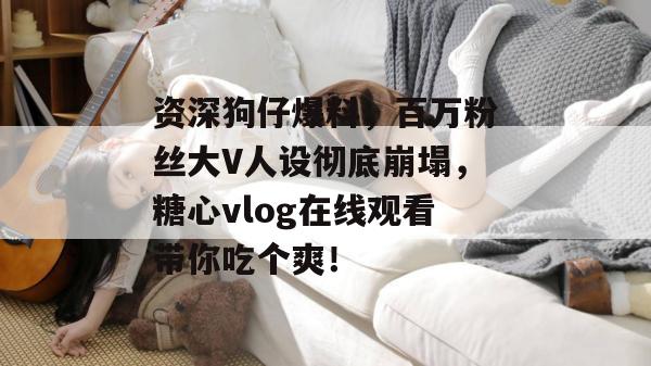 资深狗仔爆料，百万粉丝大V人设彻底崩塌，糖心vlog在线观看带你吃个爽！