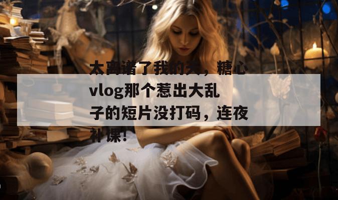 太离谱了我的天，糖心vlog那个惹出大乱子的短片没打码，连夜补课！