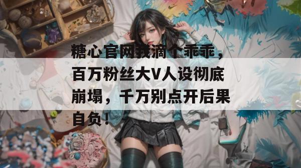 糖心官网我滴个乖乖，百万粉丝大V人设彻底崩塌，千万别点开后果自负！