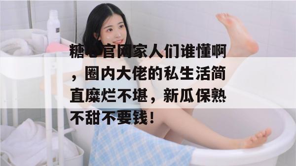 糖心官网家人们谁懂啊，圈内大佬的私生活简直糜烂不堪，新瓜保熟不甜不要钱！