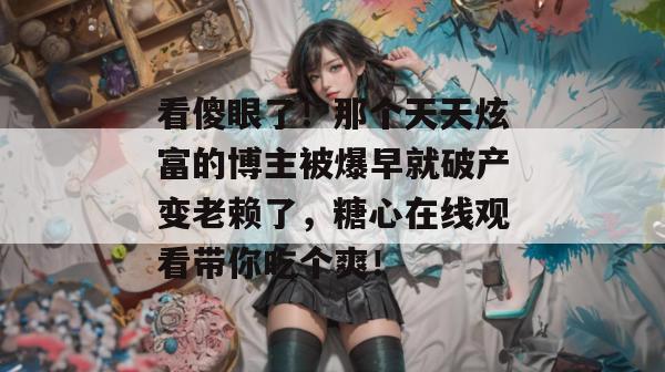 看傻眼了！那个天天炫富的博主被爆早就破产变老赖了，糖心在线观看带你吃个爽！