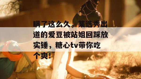 瞒了这么久，某选秀出道的爱豆被站姐回踩放实锤，糖心tv带你吃个爽！