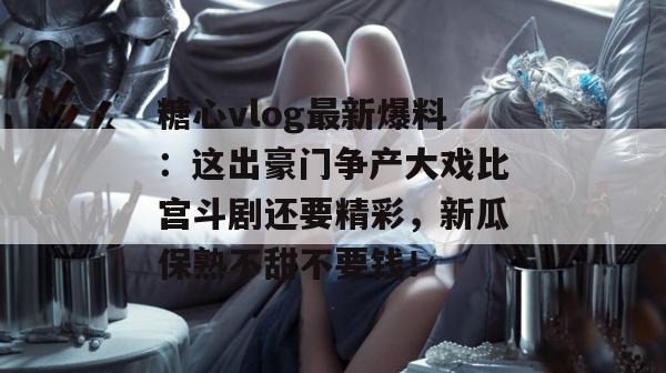 糖心vlog最新爆料：这出豪门争产大戏比宫斗剧还要精彩，新瓜保熟不甜不要钱！
