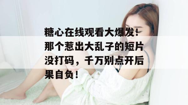 糖心在线观看大爆发！那个惹出大乱子的短片没打码，千万别点开后果自负！