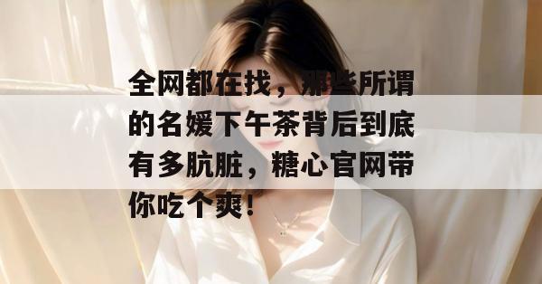 全网都在找，那些所谓的名媛下午茶背后到底有多肮脏，糖心官网带你吃个爽！