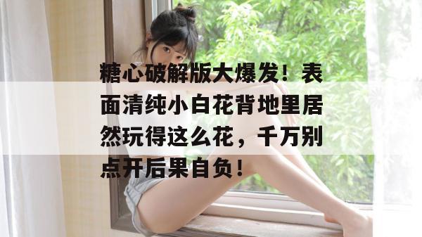 糖心破解版大爆发！表面清纯小白花背地里居然玩得这么花，千万别点开后果自负！