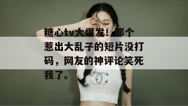 糖心tv大爆发！那个惹出大乱子的短片没打码，网友的神评论笑死我了。