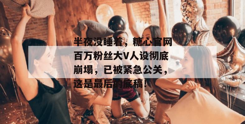 半夜没睡着，糖心官网百万粉丝大V人设彻底崩塌，已被紧急公关，这是最后的底稿！