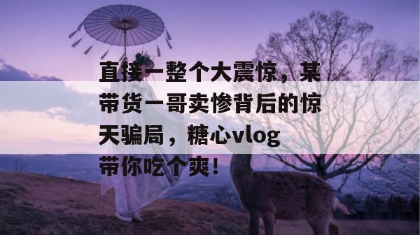直接一整个大震惊，某带货一哥卖惨背后的惊天骗局，糖心vlog带你吃个爽！