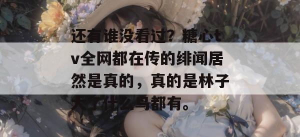 还有谁没看过?糖心tv全网都在传的绯闻居然是真的,真的是林子大了什么鸟都有。