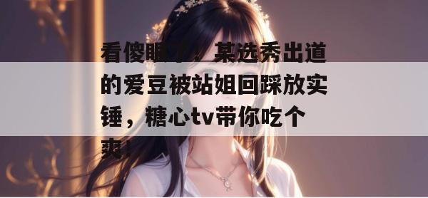看傻眼了！某选秀出道的爱豆被站姐回踩放实锤，糖心tv带你吃个爽！