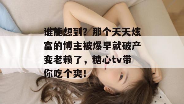 谁能想到?那个天天炫富的博主被爆早就破产变老赖了,糖心tv带你吃个爽!