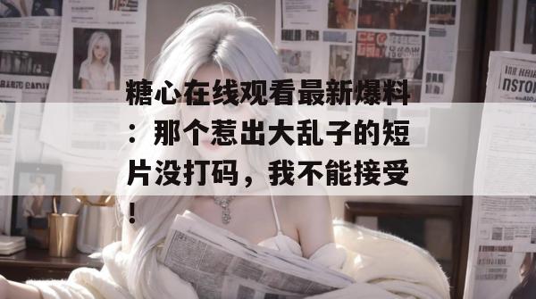 糖心在线观看最新爆料:那个惹出大乱子的短片没打码,我不能接受!