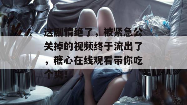 这剧情绝了，被紧急公关掉的视频终于流出了，糖心在线观看带你吃个爽！