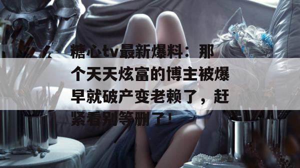 糖心tv最新爆料：那个天天炫富的博主被爆早就破产变老赖了，赶紧看别等删了！