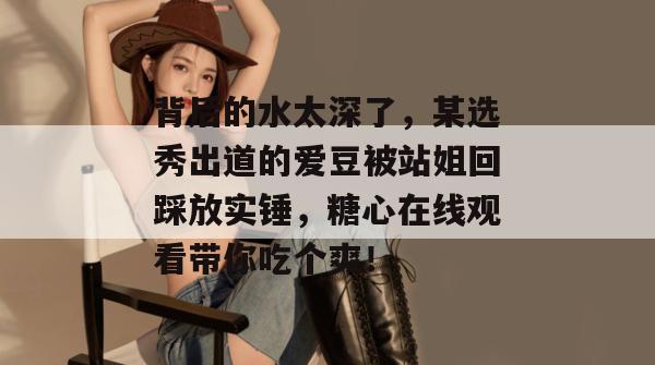 背后的水太深了,某选秀出道的爱豆被站姐回踩放实锤,糖心在线观看带你吃个爽!