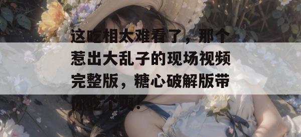 这吃相太难看了,那个惹出大乱子的现场视频完整版,糖心破解版带你吃个爽!