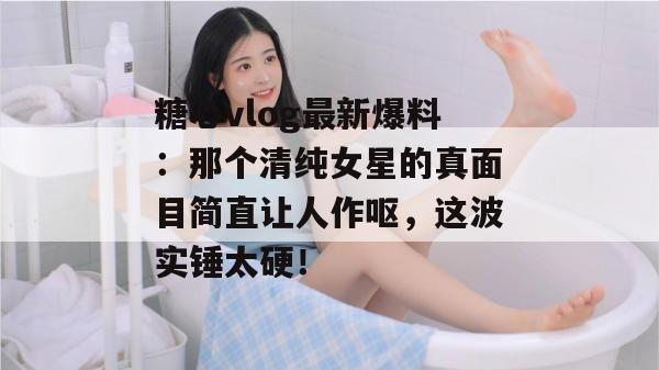 糖心vlog最新爆料：那个清纯女星的真面目简直让人作呕，这波实锤太硬！